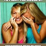 Laughing Girls | AND THEN I GOT HIM TO PAINT THE HOUSE BY; SUGGESTING THAT HE WAS PROBABLY TOO OLD FOR THE JOB. | image tagged in laughing girls | made w/ Imgflip meme maker