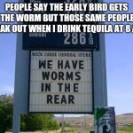 wormy | PEOPLE SAY THE EARLY BIRD GETS THE WORM BUT THOSE SAME PEOPLE FREAK OUT WHEN I DRINK TEQUILA AT 8 A.M. | image tagged in wormy | made w/ Imgflip meme maker