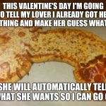 Meat-Lover's | THIS VALENTINE'S DAY I'M GOING TO TELL MY LOVER I ALREADY GOT HER SOMETHING AND MAKE HER GUESS WHAT IT IS. SHE WILL AUTOMATICALLY TELL ME WHAT SHE WANTS SO I CAN GO GET IT | image tagged in meat-lover's | made w/ Imgflip meme maker