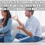 Wife and husband arguing | THOUGH ALL THE TURMOIL, TEARS AND TRIBULATIONS MY WIFE HAS MADE ME A BITTER MAN. OOPS I MEAN BETTER MAN BETTER MAN SORRY SORRY | image tagged in wife and husband arguing | made w/ Imgflip meme maker