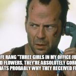 bruce willis on the phone die hard | WIFE RANG "THREE GIRLS IN MY OFFICE JUST RECEIVED FLOWERS, THEY'RE ABSOLUTELY GORGEOUS"

I SAID "THATS PROBABLY WHY THEY RECEIVED FLOWERS" | image tagged in bruce willis on the phone die hard | made w/ Imgflip meme maker