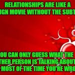 Anyway, Where's My Damn Chocolates? | RELATIONSHIPS ARE LIKE A FOREIGN MOVIE WITHOUT THE SUBTITLES; YOU CAN ONLY GUESS WHAT THE OTHER PERSON IS TALKING ABOUT,  AND MOST OF THE TIME YOU'RE WRONG | image tagged in valentine,communication,memes,relationships | made w/ Imgflip meme maker