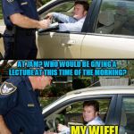 Pulled over | WHERE ARE YOU HEADING SIR? I'M ON MY WAY TO A MEETING ABOUT ALCOHOL ABUSE AND THE AFFECTS IT HAS ON THE BODY; AT 7AM? WHO WOULD BE GIVING A LECTURE AT THIS TIME OF THE MORNING? MY WIFE! | image tagged in pulled over,memes,police,jokes,drinking,driving | made w/ Imgflip meme maker