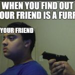 guy shoots self | WHEN YOU FIND OUT YOUR FRIEND IS A FURRY; YOUR FRIEND; YOU | image tagged in guy shoots self | made w/ Imgflip meme maker