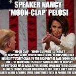 Speaker Nancy 'Moon-clap' Pelosi | SPEAKER NANCY 'MOON-CLAP' PELOSI; **MOON-CLAP – ‘MOON-CLAPPING’ IS THE ACT OF CLAPPING WHILE DISPLAYING A FACIAL EXPRESSION THAT MAKES IT TOTALLY CLEAR TO THE RECIPIENT OF SAID ‘MOON-CLAP’ THAT THE INDIVIDUAL IS REALLY SIMULATING THE DISPLAY OF BUTTOCKS MADE BARE AFTER HAVING LOWERED THE BACKSIDE OF ONE’S TROUSERS AND UNDERPANTS (OR LIFTED ONE’S DRESS OR SKIRT), WHILE BENDING OVER, SOMETIMES EVEN EXPOSING THE GENITALS. | image tagged in speaker nancy 'moon-clap' pelosi | made w/ Imgflip meme maker