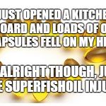 Omega 3 capsules | I JUST OPENED A KITCHEN CUPBOARD AND LOADS OF OMEGA 3 CAPSULES FELL ON MY HEAD. I'M ALRIGHT THOUGH, JUST SOME SUPERFISHOIL INJURIES. | image tagged in omega 3 capsules | made w/ Imgflip meme maker