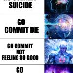 Mega brain expansion | GO KILL YOURSELF; GO COMMIT SUICIDE; GO COMMIT DIE; GO COMMIT NOT FEELING SO GOOD; GO COMMIT DEATHPACITO; LIVEN'T | image tagged in mega brain expansion,death,memes,funny,dank memes,suicide | made w/ Imgflip meme maker