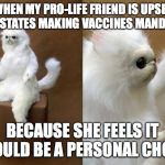 Confused cat | WHEN MY PRO-LIFE FRIEND IS UPSET WITH STATES MAKING VACCINES MANDATORY; BECAUSE SHE FEELS IT SHOULD BE A PERSONAL CHOICE | image tagged in confused cat | made w/ Imgflip meme maker