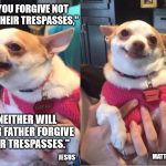 Repentant Chihuahua | "IF YOU FORGIVE NOT MEN THEIR TRESPASSES,"; "NEITHER WILL YOUR FATHER FORGIVE YOUR TRESPASSES."; JESUS; MATTHEW 6:15 | image tagged in repentant chihuahua,forgiveness,jesus christ,god is love | made w/ Imgflip meme maker