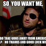 Snake Plissken asks,,, | SO  YOU WANT ME, TO GO TAKE GUNS AWAY FROM AMERICAN  CITIZENS?    NO THANKS AND GOOD LUCK WITH THAT... | image tagged in snake plissken asks | made w/ Imgflip meme maker