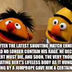 Enough is enough | AFTER THE LATEST SHOUTING MATCH ERNIE COULD NO LONGER CONTAIN HIS RAGE. HE DECIDED THAT BERT MUST DIE, AND SOON. THE VERY THOUGHT OF DECORATING BERT’S LIFELESS BODY AS IT HUNG FROM THE CEILING BY A JUMPROPE GAVE HIM A CERTAIN THRILL. | image tagged in bert and ernie,psycho eenie | made w/ Imgflip meme maker