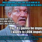 Fred Sanford | FRED SANFORD'S DOCTOR TELLS HIM HE IS IMPOTENT. FRED IMIDIATELY GOES AND BUYS A NICE SUIT. WHEN ASKED WHY THE HECK DID A JUNK DEALER NEED A SUIT, FRED REPLIES:; "Cuz.. if I gonna be impotent, I wants ta LOOK impotant!"; And that folks, was HUMOR! Something terribly lacking in today's politically correct bubble.. | image tagged in fred sanford | made w/ Imgflip meme maker