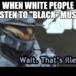 Wait. That's illegal. | WHEN WHITE PEOPLE LISTEN TO "BLACK" MUSIC | image tagged in wait that's illegal | made w/ Imgflip meme maker