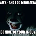 Today's Helpful Tip | ALWAYS - AND I DO MEAN ALWAYS; BE NICE TO YOUR IT-GUY | image tagged in pennywise,it,it guy,be nice,he knows more than you know | made w/ Imgflip meme maker