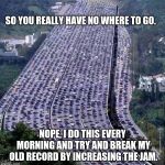 I knew I wasn't the only one.  | SO YOU REALLY HAVE NO WHERE TO GO. NOPE, I DO THIS EVERY MORNING AND TRY AND BREAK MY OLD RECORD BY INCREASING THE JAM. | image tagged in worlds biggest traffic jam | made w/ Imgflip meme maker