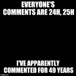 What are these new numbers? | EVERYONE'S COMMENTS ARE 24H, 25H; I'VE APPARENTLY COMMENTED FOR 49 YEARS | image tagged in plain black template | made w/ Imgflip meme maker