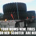 YOUR MOMS TIRES | YOUR MOMS  NEW  TIRES FOR HER  SCOOTER 
 ARE HERE | image tagged in big tires,your mom | made w/ Imgflip meme maker
