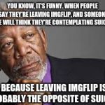 ;) This has happened to me before. | YOU KNOW, IT'S FUNNY. WHEN PEOPLE SAY THEY'RE LEAVING IMGFLIP, AND SOMEONE ELSE WILL THINK THEY'RE CONTEMPLATING SUICIDE. BECAUSE LEAVING IMGFLIP IS PROBABLY THE OPPOSITE OF SUICIDE. | image tagged in deep thoughts by morgan freeman,memes,funny,morgan freeman | made w/ Imgflip meme maker
