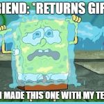 SpongeBob tears | FRIEND: *RETURNS GIFT*; ME: I MADE THIS ONE WITH MY TEARS | image tagged in spongebob tears | made w/ Imgflip meme maker