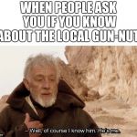 Obi wan Well of course I know him, he's me. | WHEN PEOPLE ASK YOU IF YOU KNOW ABOUT THE LOCAL GUN-NUT: | image tagged in obi wan well of course i know him he's me | made w/ Imgflip meme maker
