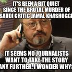 Jamal Khashoggi Murder | IT'S BEEN A BIT QUIET SINCE THE BRUTAL MURDER OF SAUDI CRITIC JAMAL KHASHOGGI. IT SEEMS NO JOURNALISTS WANT TO TAKE THE STORY ANY FURTHER. I WONDER WHY? | image tagged in khashoggi | made w/ Imgflip meme maker