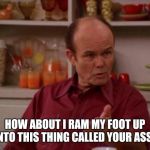 Red Forman | HOW ABOUT I RAM MY FOOT UP INTO THIS THING CALLED YOUR ASS? | image tagged in red forman | made w/ Imgflip meme maker