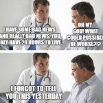 Doctor and Patient | OH MY GOD! WHAT COULD POSSIBLY BE WORSE?!? I HAVE SOME BAD NEWS AND REALLY BAD NEWS. YOU ONLY HAVE 24 HOURS TO LIVE. I FORGOT TO TELL YOU THIS YESTERDAY. | image tagged in doctor and patient | made w/ Imgflip meme maker