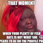 black girls | THAT MOMENT WHEN YOUR PLENTY OF FISH DATE IS NOT WHAT SHE APPEARS TO BE ON THE PROFILE PHOTO | image tagged in black girls | made w/ Imgflip meme maker