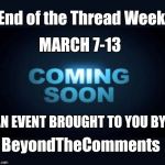 End of the Thread week | March 7-13 | A BeyondTheComments Event | End of the Thread Week; MARCH 7-13; AN EVENT BROUGHT TO YOU BY; BeyondTheComments | image tagged in coming soon,endofthread,beyondthecomments,palringo,btc | made w/ Imgflip meme maker