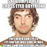 Cross eyed | SHE DUMPED HER CROSS EYED BOYFRIEND; THEY NEVER SAW EYE TO EYE AND SHE WAS SURE HE WAS SEEING SOMEONE ELSE ON THE SIDE | image tagged in cross eyed | made w/ Imgflip meme maker