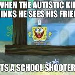 spongebob window | WHEN THE AUTISTIC KID THINKS HE SEES HIS FRIEND; ITS A SCHOOL SHOOTER | image tagged in spongebob window | made w/ Imgflip meme maker