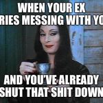Morticia drinking tea | WHEN YOUR EX TRIES MESSING WITH YOU; AND YOU’VE ALREADY SHUT THAT SHIT DOWN | image tagged in morticia drinking tea | made w/ Imgflip meme maker