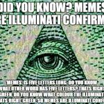 Illuminati | DID YOU KNOW? MEMES ARE ILLUMINATI CONFIRMED; 'MEMES' IS FIVE LETTERS LONG. DO YOU KNOW WHAT OTHER WORD HAS FIVE LETTERS? THATS RIGHT. GREEN. DO YOU KNOW WHAT COLOUR THE ILLUMINATI IS? THATS RIGHT. GREEN. SO MEMES ARE ILLUMINATI CONFIRMED. | image tagged in illuminati | made w/ Imgflip meme maker