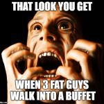 fear | THAT LOOK YOU GET; WHEN 3 FAT GUYS WALK INTO A BUFFET | image tagged in fear | made w/ Imgflip meme maker
