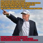 Trump pointing | AGAIN, THE DEVIL TAKETH HIM UP INTO AN EXCEEDING HIGH MOUNTAIN, AND SHEWETH HIM ALL THE KINGDOMS OF THE WORLD, AND THE GLORY OF THEM;

AND SAITH UNTO HIM, ALL THESE THINGS WILL I GIVE THEE, IF THOU WILT FALL DOWN AND WORSHIP ME.   THEN SAITH JESUS UNTO HIMSELF, YOU KNOW, IF I SQUINT JUST THE RIGHT WAY SATAN DOESN’T LOOK SO BAD.  AND, TO BE ABLE TO FORCE MY AGENDA ON ALL THE KINGDOMS OF THE WORLD…

	 --THE NEW EVANGELICAL BIBLE | image tagged in trump pointing | made w/ Imgflip meme maker