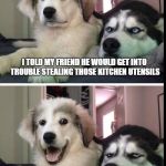 bad joke dogs | I TOLD MY FRIEND HE WOULD GET INTO TROUBLE
STEALING THOSE KITCHEN UTENSILS; HE SAID IT WAS A WHISK HE WAS WILLING TO TAKE | image tagged in bad joke dogs | made w/ Imgflip meme maker