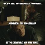 john wick | BUT IT WAS JUST A STATIC WICK; YES, BUT THAT WICK BELONGED TO SOMEONE; JOHN WICK?  THE BOOGEYMAN? DO YOU KNOW WHAT YOU HAVE DONE? | image tagged in john wick | made w/ Imgflip meme maker