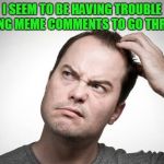 I tried several times to get a meme to generate too. Who else is having the same issue? | I SEEM TO BE HAVING TROUBLE GETTING MEME COMMENTS TO GO THROUGH. | image tagged in confused,nixieknox,memes,trouble in paradise | made w/ Imgflip meme maker
