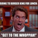 Arnold Schwarzenegger tumor | GOING TO BURGER KING FOR LUNCH:; "GET TO THE WHOPPAH!" | image tagged in arnold schwarzenegger tumor | made w/ Imgflip meme maker