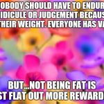 flowers | NOBODY SHOULD HAVE TO ENDURE RIDICULE OR JUDGEMENT BECAUSE OF THEIR WEIGHT. EVERYONE HAS VALUE; BUT...NOT BEING FAT IS JUST FLAT OUT MORE REWARDING | image tagged in flowers | made w/ Imgflip meme maker