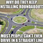 Roundabout | WHY DO THEY KEEP INSTALLING ROUNDABOUTS; MOST PEOPLE CAN'T EVEN DRIVE IN A STRAIGHT LINE | image tagged in roundabout | made w/ Imgflip meme maker