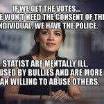 A.O.C. Hope | IF WE GET THE VOTES...    WE WON'T NEED THE CONSENT OF THE INDIVIDUAL. WE HAVE THE POLICE. STATIST ARE MENTALLY ILL. ABUSED BY BULLIES AND ARE MORE THAN WILLING TO ABUSE OTHERS. | image tagged in aoc hope | made w/ Imgflip meme maker