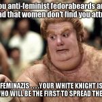 fatguy | You anti-feminist fedorabeards are just mad that women don't find you attractive! FEMINAZIS . . . .YOUR WHITE KNIGHT IS HERE! WHO WILL BE THE FIRST TO SPREAD THEM LEGS? | image tagged in fatguy | made w/ Imgflip meme maker