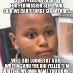 shocked child | SO MY TEACHER ASKED FOR PERMISSION SLIPS, AND SAID WE CAN'T FORGE SIGNATURES. WELL SHE LOOKED AT A KID WRITING AND THE KID YELLED "I'M WRITING MY OWN NAME YOU DONK". | image tagged in shocked child | made w/ Imgflip meme maker