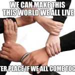 five hands together | WE CAN MAKE THIS THIS WORLD WE ALL LIVE; A BETTER PLACE IF WE ALL COME TOGETHER | image tagged in five hands together | made w/ Imgflip meme maker