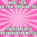 Pink Blank Background | NOSE.. TICK... HAIR..TICK.. POPULAR.. TICK... ..THEREFORE HE IS GOOD ENOUGH FOR ME.. (JEST) | image tagged in pink blank background | made w/ Imgflip meme maker