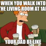 If you give a dad a coffee... | WHEN YOU WALK INTO THE LIVING ROOM AT 1AM; YOUR DAD BE LIKE | image tagged in frycoffee,dadlifecoffee | made w/ Imgflip meme maker