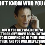 I don't know who are you | I DON'T KNOW WHO YOU ARE; BUT IF YOU KEEP ASKING ME TO PLAY TOUGH-GUY MOVIE ROLLS I'M TOO OLD TO BE CONVINCING IN, THEN I WILL ACT IN THEM, AND YOU WILL KEEP LOSING MONEY | image tagged in i don't know who are you,too old | made w/ Imgflip meme maker