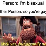Well Yes, But Actually No | Person: I'm bisexual; Other Person: so you're gay? | image tagged in well yes but actually no | made w/ Imgflip meme maker