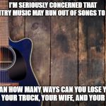country music | I'M SERIOUSLY CONCERNED THAT COUNTRY MUSIC MAY RUN OUT OF SONGS TO MAKE; I MEAN HOW MANY WAYS CAN YOU LOSE YOUR DOG, YOUR TRUCK, YOUR WIFE, AND YOUR JOB? | image tagged in country music | made w/ Imgflip meme maker